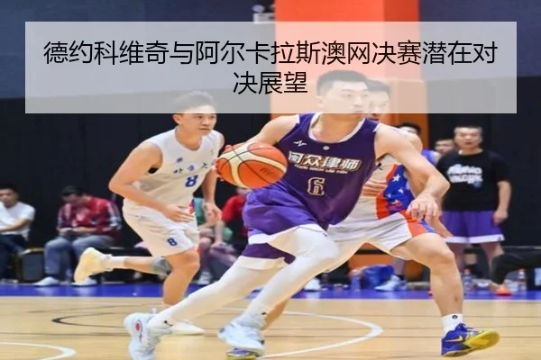 德约科维奇与阿尔卡拉斯澳网决赛潜在对决展望